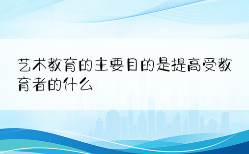 艺术教育的主要目的是提高受教育者的什么