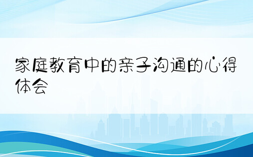 家庭教育中的亲子沟通的心得体会