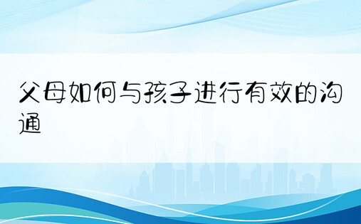 父母如何与孩子进行有效的沟通