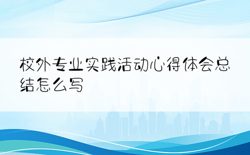 校外专业实践活动心得体会总结怎么写