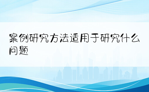 案例研究方法适用于研究什么问题