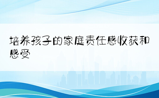 培养孩子的家庭责任感收获和感受