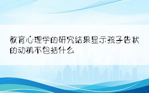 教育心理学的研究结果显示孩子告状的动机不包括什么