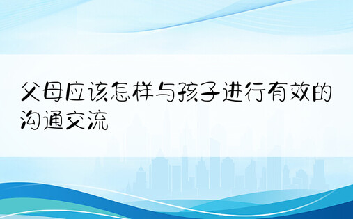 父母应该怎样与孩子进行有效的沟通交流