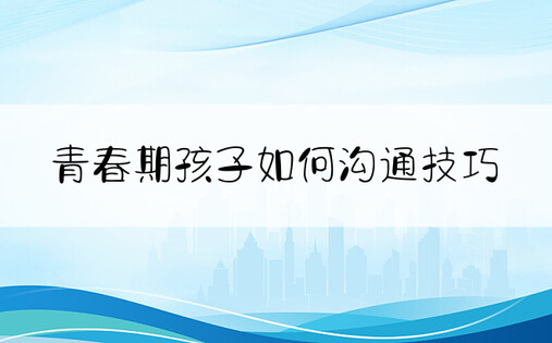 青春期孩子如何沟通技巧