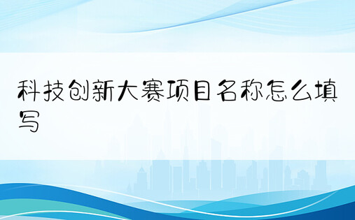 科技创新大赛项目名称怎么填写