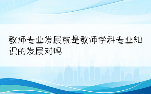 教师专业发展就是教师学科专业知识的发展对吗