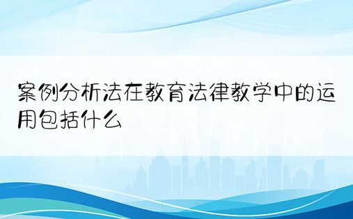 案例分析法在教育法律教学中的运用包括什么