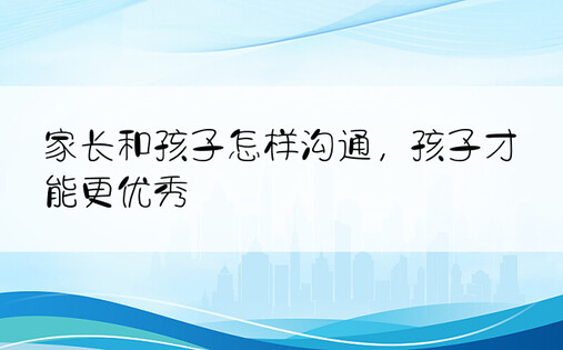 家长和孩子怎样沟通，孩子才能更优秀