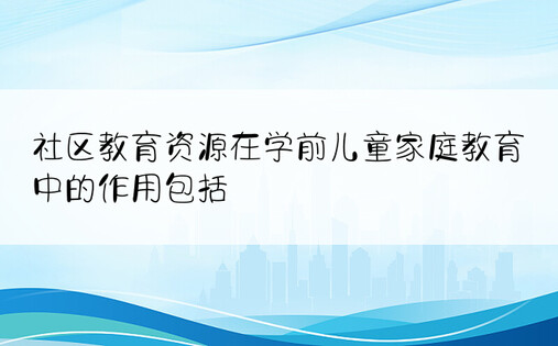 社区教育资源在学前儿童家庭教育中的作用包括