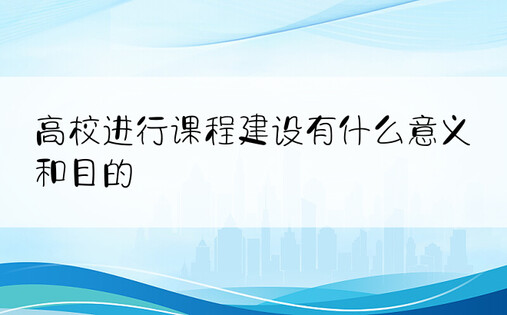 高校进行课程建设有什么意义和目的