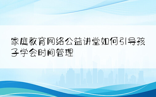 家庭教育网络公益讲堂如何引导孩子学会时间管理