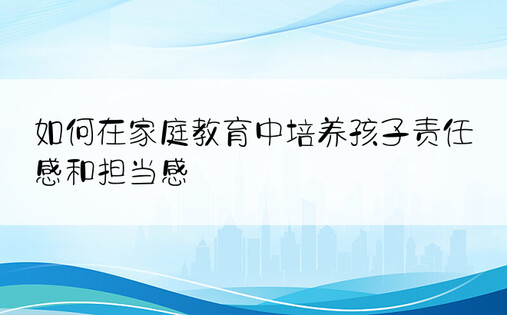 如何在家庭教育中培养孩子责任感和担当感