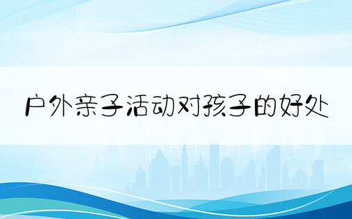 户外亲子活动对孩子的好处