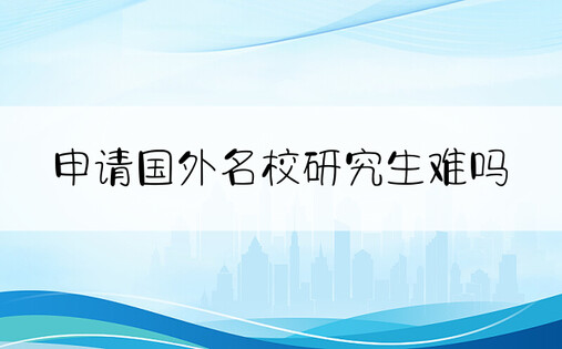 申请国外名校研究生难吗