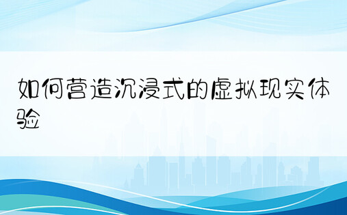 如何营造沉浸式的虚拟现实体验