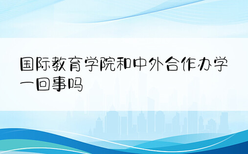 国际教育学院和中外合作办学一回事吗