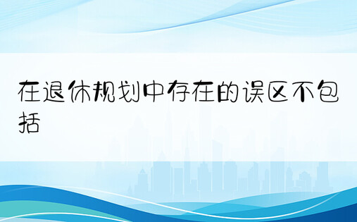 在退休规划中存在的误区不包括