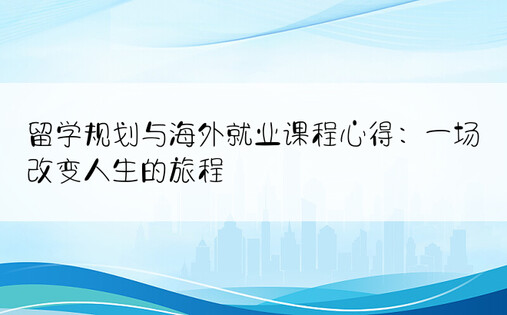 留学规划与海外就业课程心得：一场改变人生的旅程