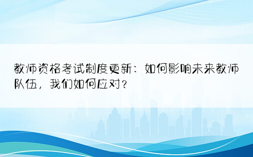 教师资格考试制度更新：如何影响未来教师队伍，我们如何应对？