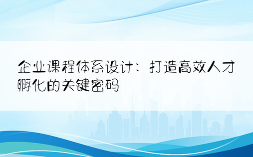 企业课程体系设计：打造高效人才孵化的关键密码