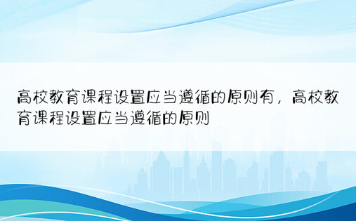 高校教育课程设置应当遵循的原则有，高校教育课程设置应当遵循的原则