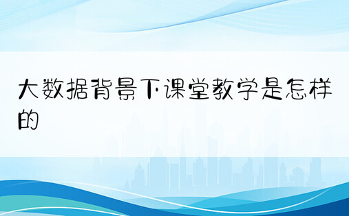 大数据背景下课堂教学是怎样的