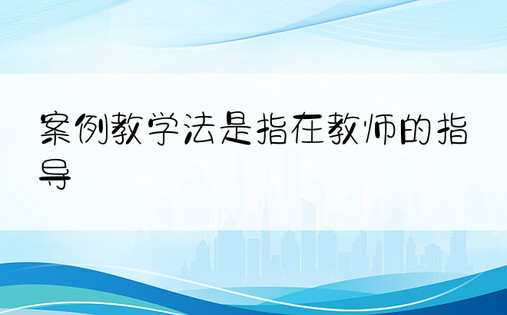 案例教学法是指在教师的指导