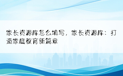 家长资源库怎么填写，家长资源库：打造家庭教育新篇章