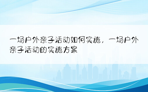 一场户外亲子活动如何实施，一场户外亲子活动的实施方案