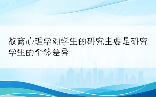 教育心理学对学生的研究主要是研究学生的个体差异