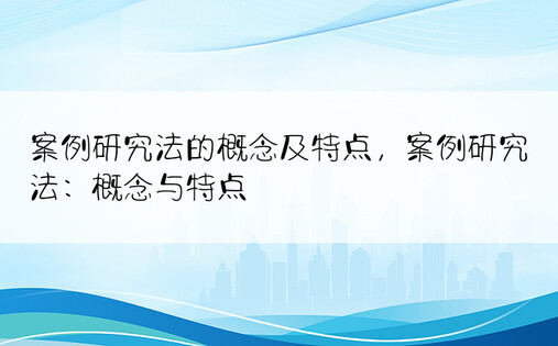 案例研究法的概念及特点，案例研究法：概念与特点