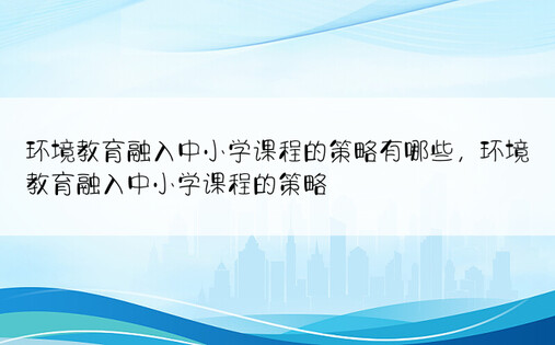 环境教育融入中小学课程的策略有哪些，环境教育融入中小学课程的策略