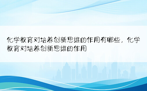 化学教育对培养创新思维的作用有哪些，化学教育对培养创新思维的作用