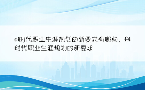 ai时代职业生涯规划的新要求有哪些，AI时代职业生涯规划的新要求