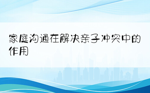 家庭沟通在解决亲子冲突中的作用