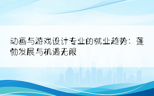 动画与游戏设计专业的就业趋势：蓬勃发展与机遇无限