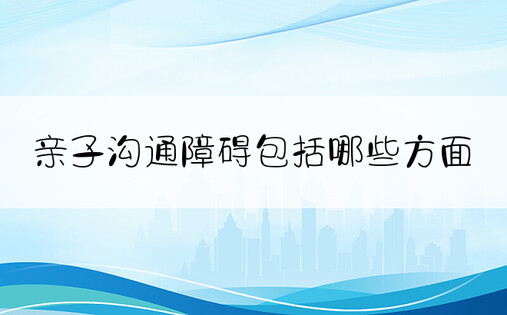 亲子沟通障碍包括哪些方面