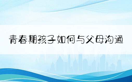 青春期孩子如何与父母沟通