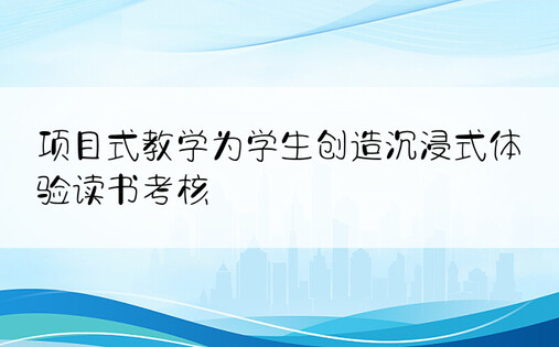 项目式教学为学生创造沉浸式体验读书考核